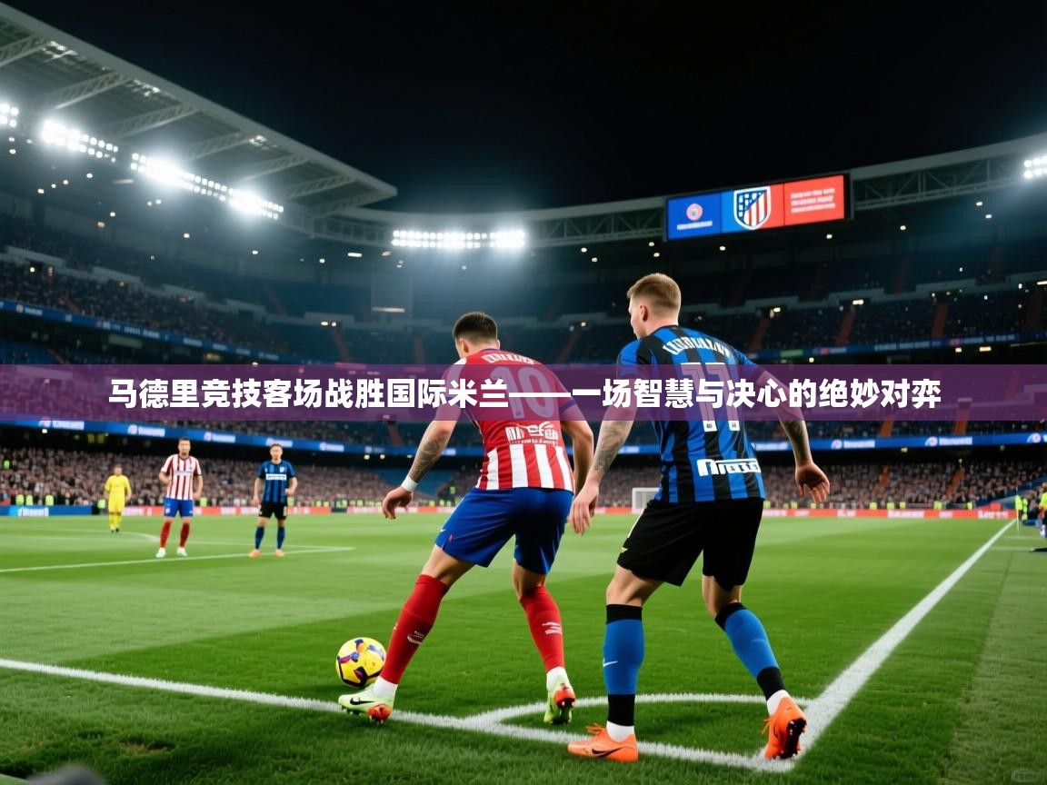 马德里竞技客场战胜国际米兰——一场智慧与决心的绝妙对弈 第2张